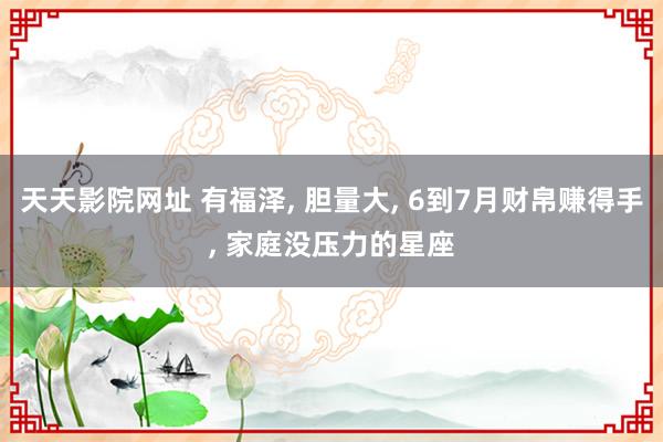 天天影院网址 有福泽， 胆量大， 6到7月财帛赚得手， 家庭没压力的星座