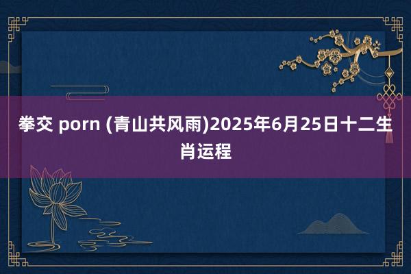 拳交 porn (青山共风雨)2025年6月25日十二生肖运程