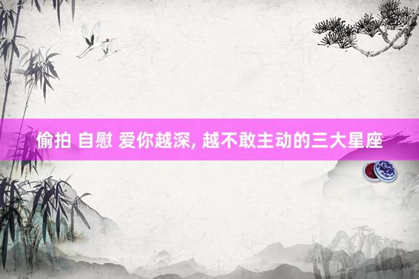 偷拍 自慰 爱你越深， 越不敢主动的三大星座