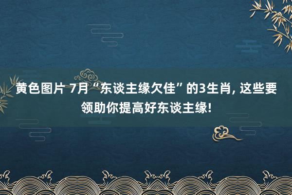 黄色图片 7月“东谈主缘欠佳”的3生肖， 这些要领助你提高好东谈主缘!