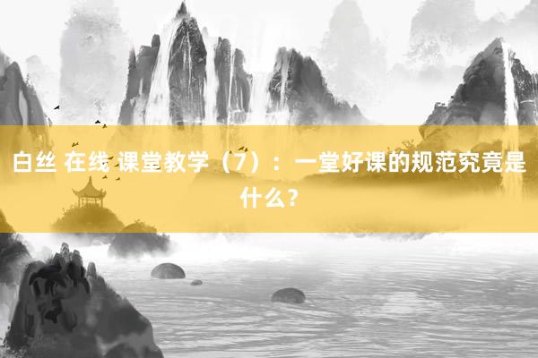 白丝 在线 课堂教学（7）：一堂好课的规范究竟是什么？