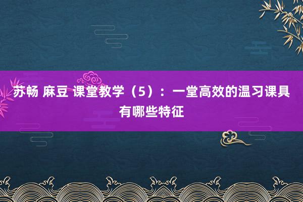 苏畅 麻豆 课堂教学（5）：一堂高效的温习课具有哪些特征