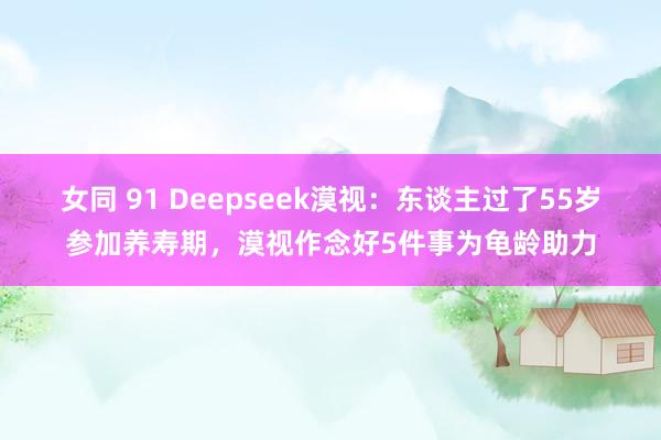 女同 91 Deepseek漠视：东谈主过了55岁参加养寿期，漠视作念好5件事为龟龄助力