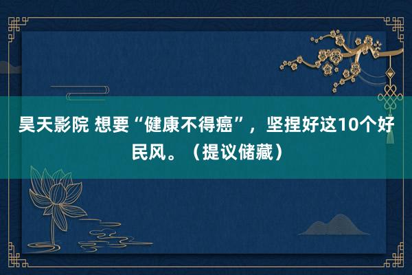 昊天影院 想要“健康不得癌”，坚捏好这10个好民风。（提议储藏）