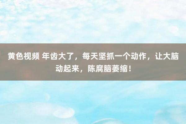 黄色视频 年齿大了，每天坚抓一个动作，让大脑动起来，陈腐脑萎缩！