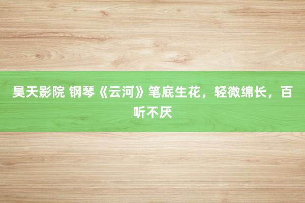 昊天影院 钢琴《云河》笔底生花，轻微绵长，百听不厌