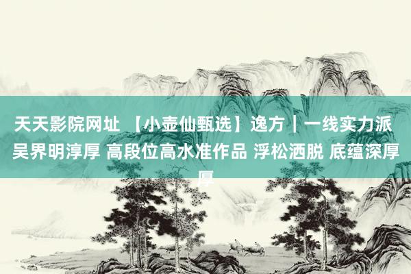 天天影院网址 【小壶仙甄选】逸方｜一线实力派 吴界明淳厚 高段位高水准作品 浮松洒脱 底蕴深厚