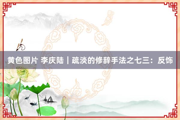 黄色图片 李庆陆|疏淡的修辞手法之七三:反饰