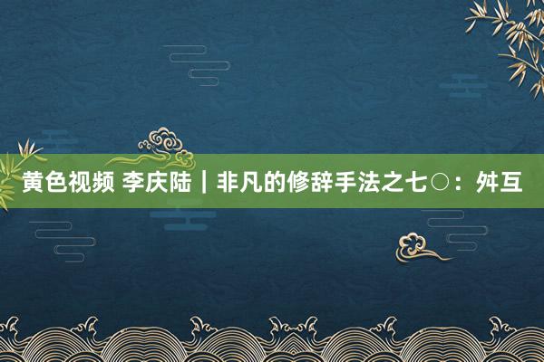 黄色视频 李庆陆|非凡的修辞手法之七○:舛互