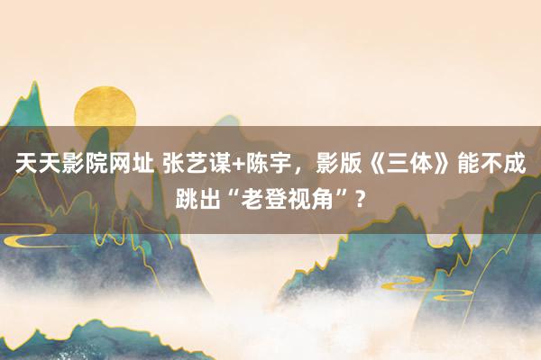 天天影院网址 张艺谋+陈宇，影版《三体》能不成跳出“老登视角”？