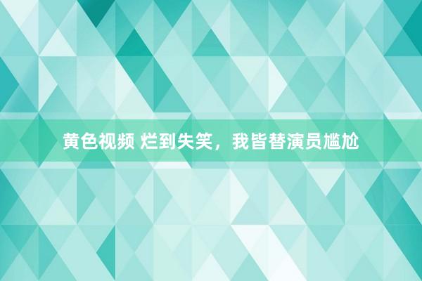 黄色视频 烂到失笑，我皆替演员尴尬