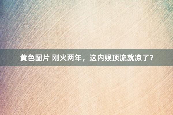 黄色图片 刚火两年，这内娱顶流就凉了？