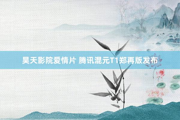 昊天影院爱情片 腾讯混元T1郑再版发布