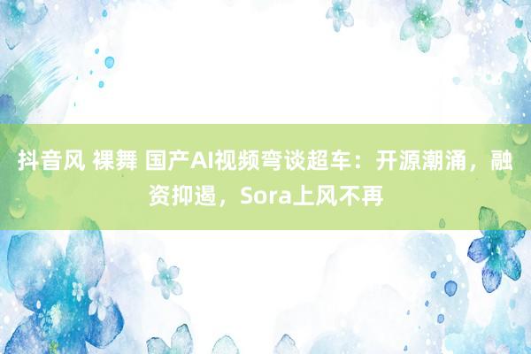 抖音风 裸舞 国产AI视频弯谈超车：开源潮涌，融资抑遏，Sora上风不再